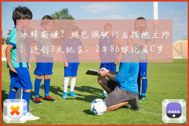 冰释前嫌?姆巴佩破门后拥抱主帅!连创3大纪录,2年86球比肩C罗