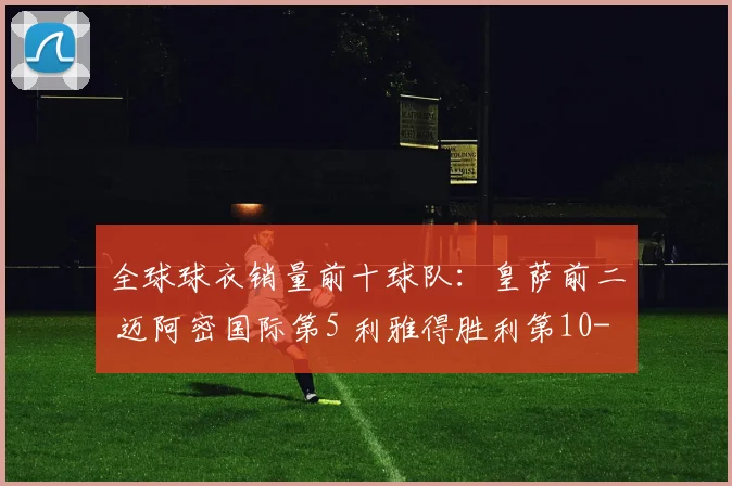 全球球衣销量前十球队：皇萨前二 迈阿密国际第5 利雅得胜利第10