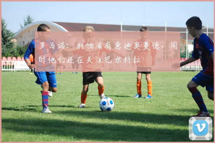 罗马诺：利物浦有意迪奥曼德，同时他们还在关注巴尔科拉