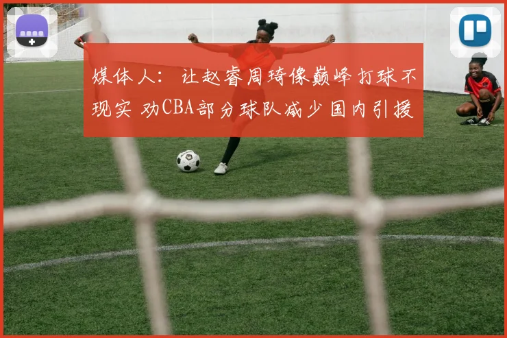 媒体人:让赵睿周琦像巅峰打球不现实 劝CBA部分球队减少国内引援
