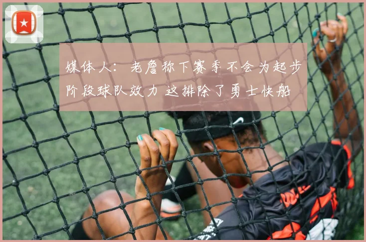 媒体人：老詹称下赛季不会为起步阶段球队效力 这排除了勇士快船